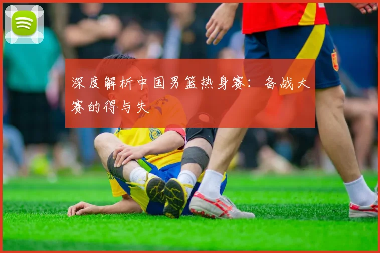 深度解析中国男篮热身赛:备战大赛的得与失