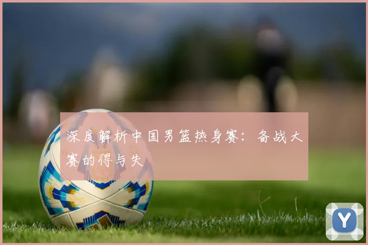 深度解析中国男篮热身赛:备战大赛的得与失