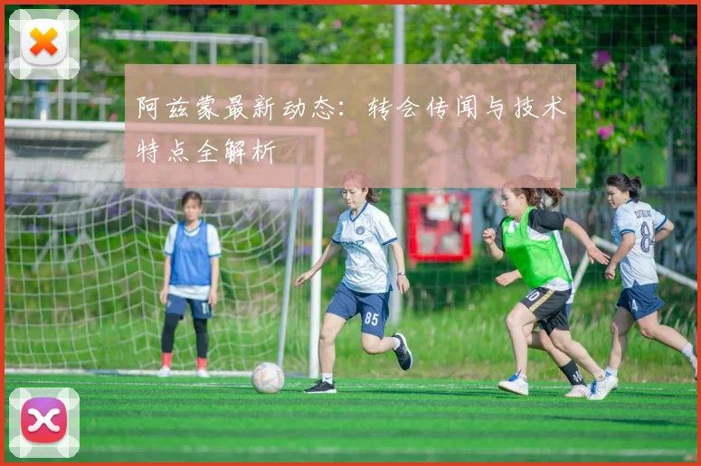 阿兹蒙最新动态:转会传闻与技术特点全解析