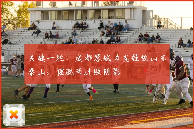 关键一胜！成都蓉城力克强敌山东泰山，摆脱两连败阴影