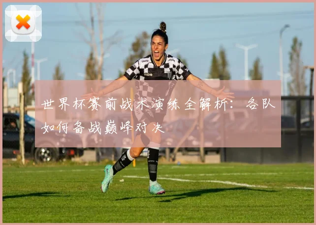 世界杯赛前战术演练全解析：各队如何备战巅峰对决