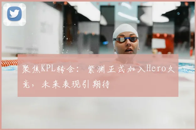 聚焦KPL转会:紫渊正式加入Hero久竞,未来表现引期待