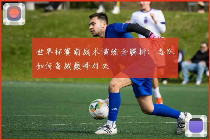 世界杯赛前战术演练全解析：各队如何备战巅峰对决